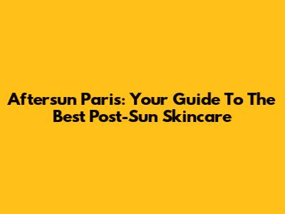 Aftersun Paris: Your Guide To The Best Post-Sun Skincare