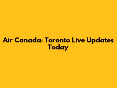Air Canada: Toronto Live Updates Today