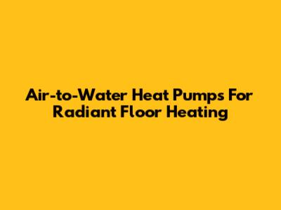 Air-to-Water Heat Pumps For Radiant Floor Heating