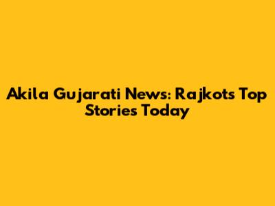 Akila Gujarati News: Rajkot's Top Stories Today