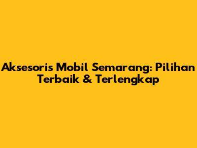 Aksesoris Mobil Semarang: Pilihan Terbaik & Terlengkap