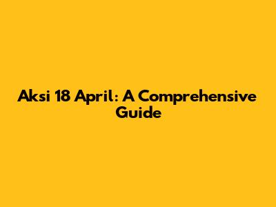 Aksi 18 April: A Comprehensive Guide