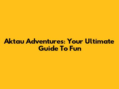 Aktau Adventures: Your Ultimate Guide To Fun