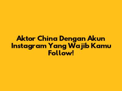 Aktor China Dengan Akun Instagram Yang Wajib Kamu Follow!