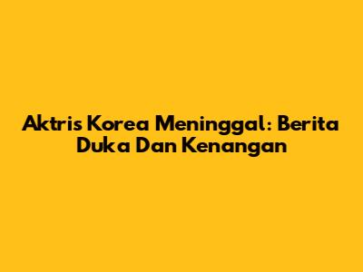 Aktris Korea Meninggal: Berita Duka Dan Kenangan