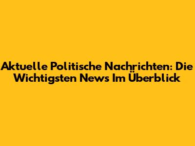 Aktuelle Politische Nachrichten: Die Wichtigsten News Im Überblick