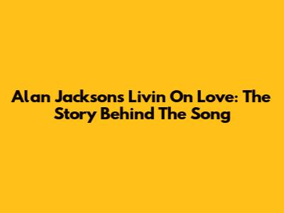 Alan Jackson's Livin' On Love: The Story Behind The Song
