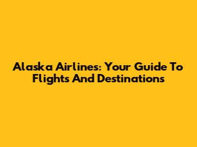 Alaska Airlines: Your Guide To Flights And Destinations