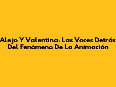 Alejo Y Valentina: Las Voces Detrás Del Fenómeno De La Animación