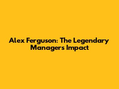 Alex Ferguson: The Legendary Manager's Impact