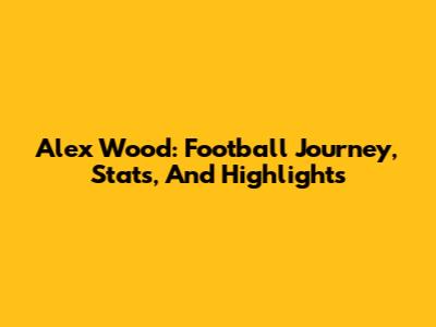 Alex Wood: Football Journey, Stats, And Highlights