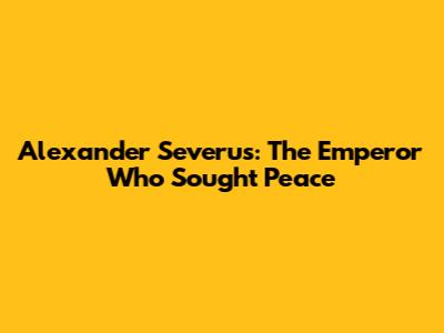 Alexander Severus: The Emperor Who Sought Peace