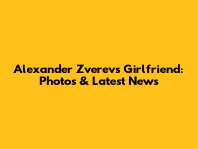 Alexander Zverev's Girlfriend: Photos & Latest News