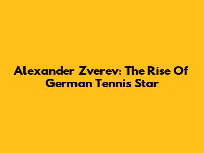 Alexander Zverev: The Rise Of German Tennis Star
