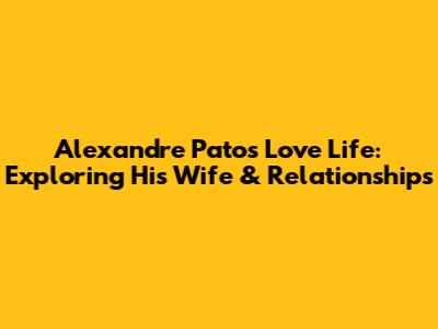 Alexandre Pato's Love Life: Exploring His Wife & Relationships