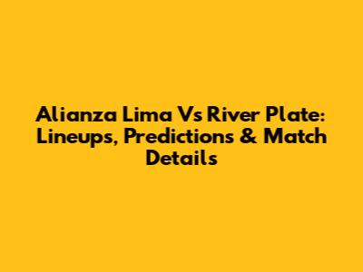 Alianza Lima Vs River Plate: Lineups, Predictions & Match Details