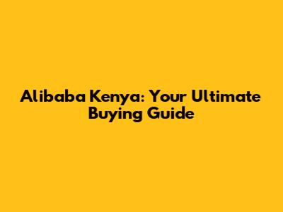 Alibaba Kenya: Your Ultimate Buying Guide