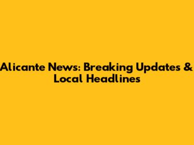 Alicante News: Breaking Updates & Local Headlines