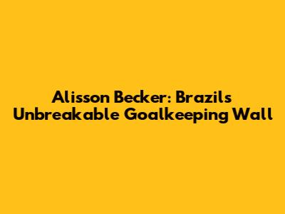 Alisson Becker: Brazil's Unbreakable Goalkeeping Wall
