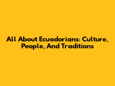 All About Ecuadorians: Culture, People, And Traditions