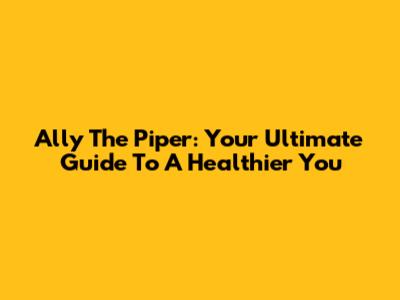 Ally The Piper: Your Ultimate Guide To A Healthier You