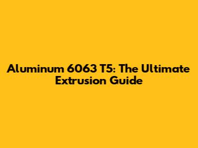 Aluminum 6063 T5: The Ultimate Extrusion Guide