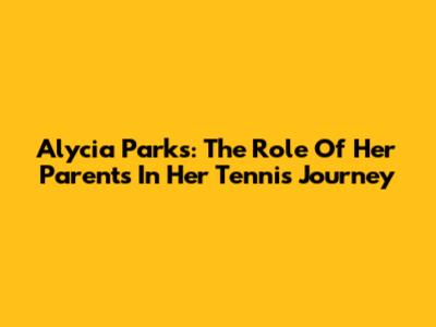 Alycia Parks: The Role Of Her Parents In Her Tennis Journey