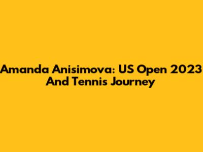 Amanda Anisimova: US Open 2023 And Tennis Journey