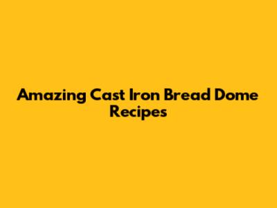 Amazing Cast Iron Bread Dome Recipes