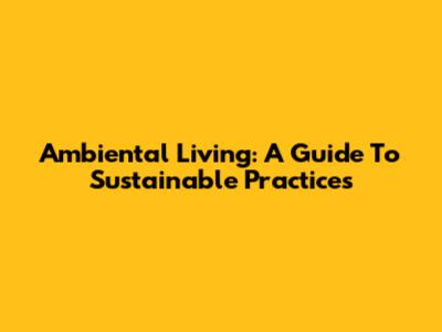 Ambiental Living: A Guide To Sustainable Practices