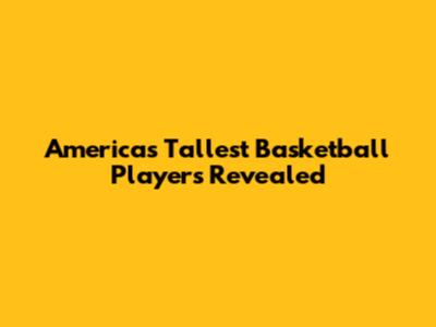 America's Tallest Basketball Players Revealed