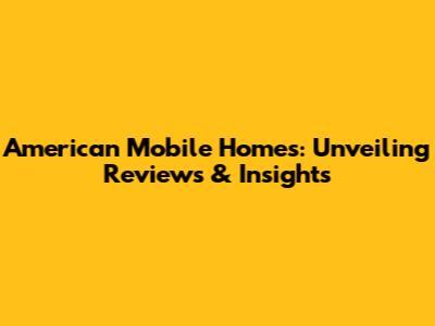 American Mobile Homes: Unveiling Reviews & Insights