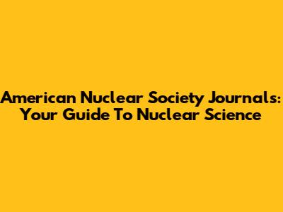 American Nuclear Society Journals: Your Guide To Nuclear Science