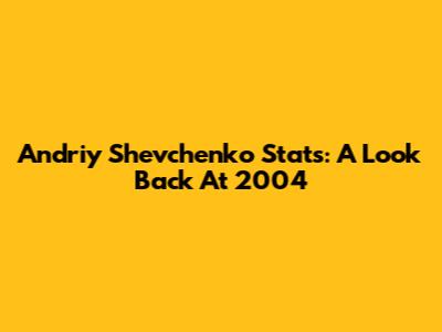 Andriy Shevchenko Stats: A Look Back At 2004