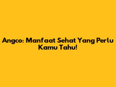 Angco: Manfaat Sehat Yang Perlu Kamu Tahu!