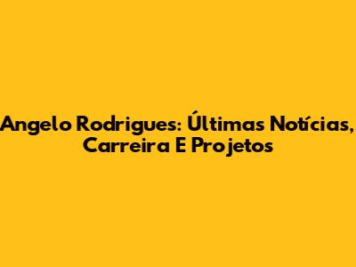 Angelo Rodrigues: Últimas Notícias, Carreira E Projetos