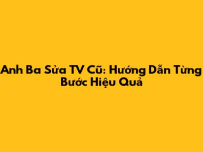 Anh Ba Sửa TV Cũ: Hướng Dẫn Từng Bước Hiệu Quả