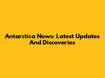 Antarctica News: Latest Updates And Discoveries