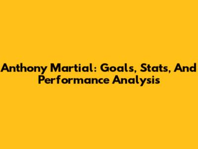 Anthony Martial: Goals, Stats, And Performance Analysis