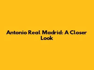 Antonio Real Madrid: A Closer Look
