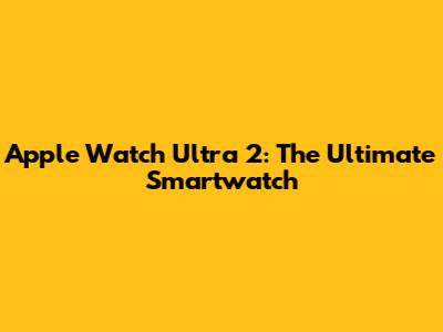 Apple Watch Ultra 2: The Ultimate Smartwatch