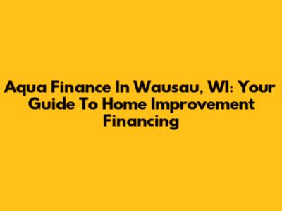Aqua Finance In Wausau, WI: Your Guide To Home Improvement Financing