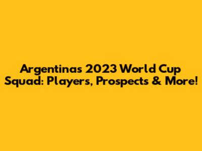 Argentina's 2023 World Cup Squad: Players, Prospects & More!