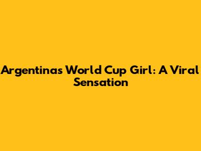 Argentina's World Cup Girl: A Viral Sensation