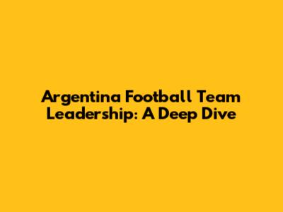 Argentina Football Team Leadership: A Deep Dive