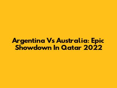 Argentina Vs Australia: Epic Showdown In Qatar 2022