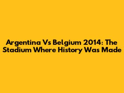 Argentina Vs Belgium 2014: The Stadium Where History Was Made