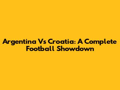 Argentina Vs Croatia: A Complete Football Showdown
