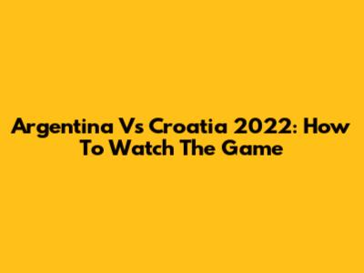 Argentina Vs Croatia 2022: How To Watch The Game