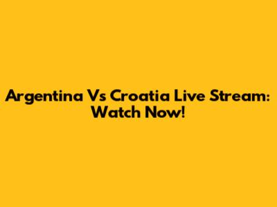 Argentina Vs Croatia Live Stream: Watch Now!